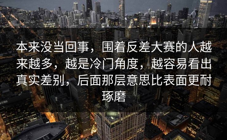 本来没当回事，围着反差大赛的人越来越多，越是冷门角度，越容易看出真实差别，后面那层意思比表面更耐琢磨