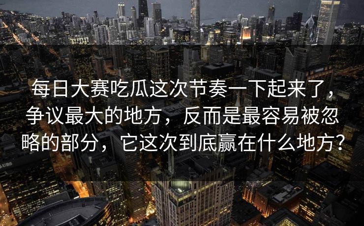每日大赛吃瓜这次节奏一下起来了，争议最大的地方，反而是最容易被忽略的部分，它这次到底赢在什么地方？