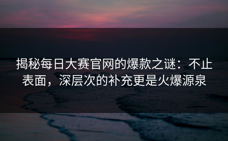 揭秘每日大赛官网的爆款之谜：不止表面，深层次的补充更是火爆源泉