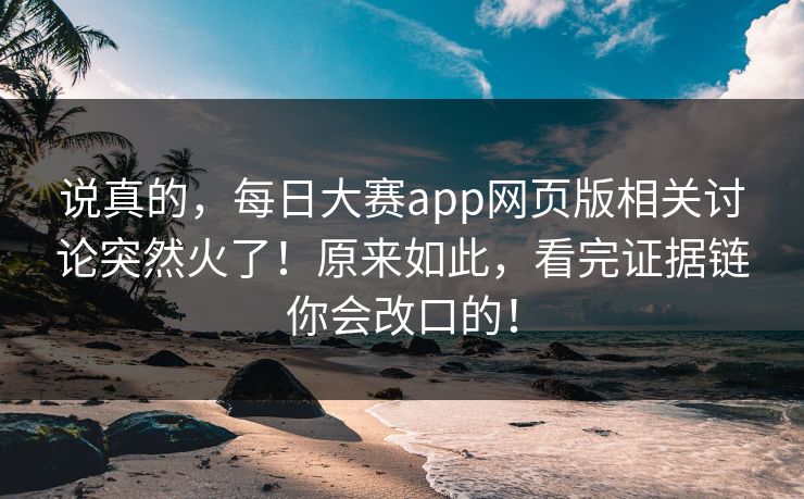 说真的，每日大赛app网页版相关讨论突然火了！原来如此，看完证据链你会改口的！