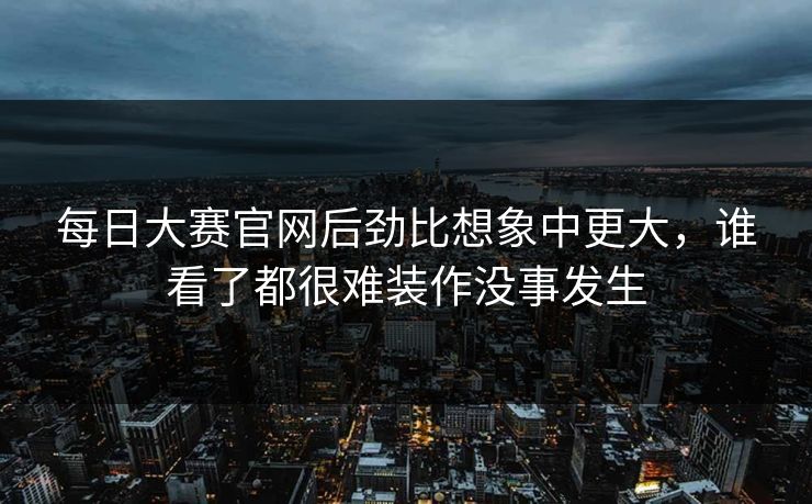 每日大赛官网后劲比想象中更大，谁看了都很难装作没事发生