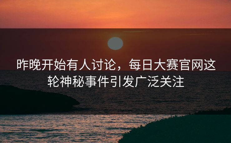 昨晚开始有人讨论，每日大赛官网这轮神秘事件引发广泛关注