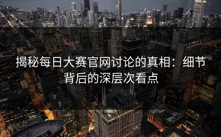 揭秘每日大赛官网讨论的真相：细节背后的深层次看点