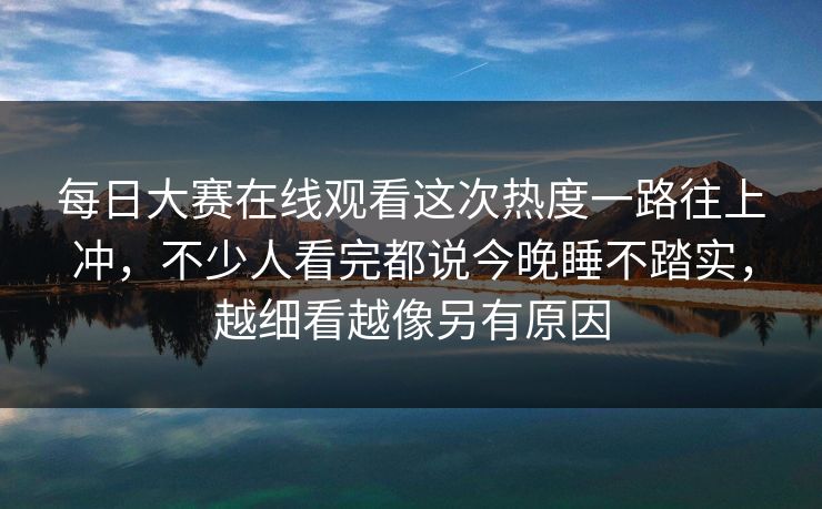 每日大赛在线观看这次热度一路往上冲，不少人看完都说今晚睡不踏实，越细看越像另有原因