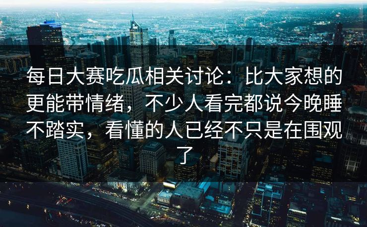 每日大赛吃瓜相关讨论:比大家想的更能带情绪,不少人看完都说今晚睡不踏实,看懂的人已经不只是在围观了 每日大赛吃瓜相关讨论:比大家想的更能带情绪,不少人看完都说今晚睡不踏实,看懂的人已经不只是在围观了