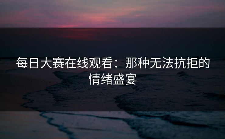 每日大赛在线观看：那种无法抗拒的情绪盛宴