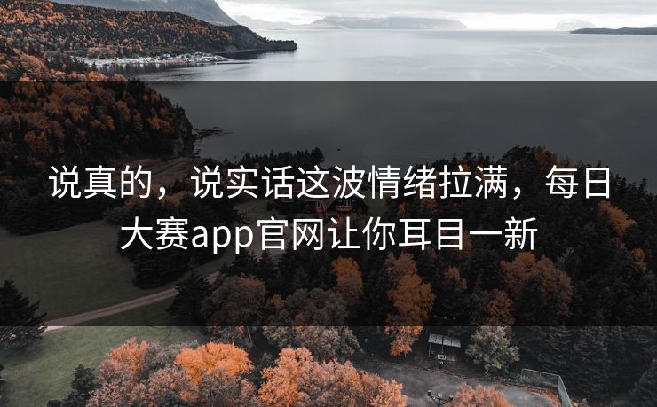说真的，说实话这波情绪拉满，每日大赛app官网让你耳目一新