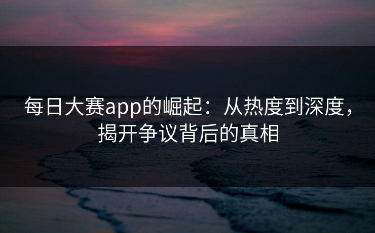 每日大赛app的崛起：从热度到深度，揭开争议背后的真相