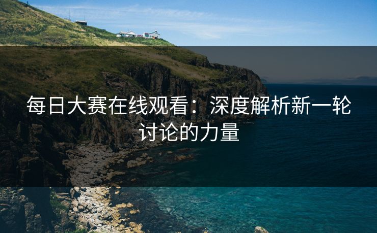 每日大赛在线观看：深度解析新一轮讨论的力量