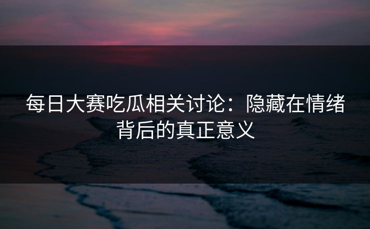 每日大赛吃瓜相关讨论：隐藏在情绪背后的真正意义