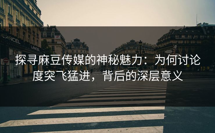 探寻麻豆传媒的神秘魅力：为何讨论度突飞猛进，背后的深层意义