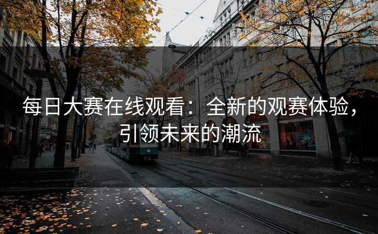 每日大赛在线观看：全新的观赛体验，引领未来的潮流