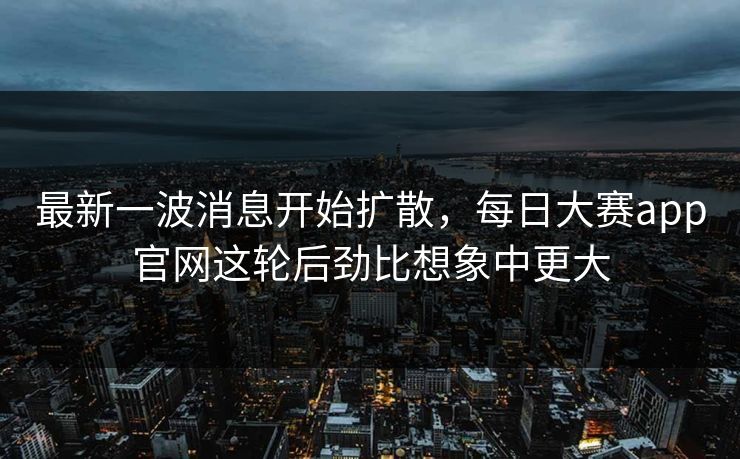 最新一波消息开始扩散,每日大赛app官网这轮后劲比想象中更大 最新一波消息开始扩散,每日大赛app官网这轮后劲比想象中更大
