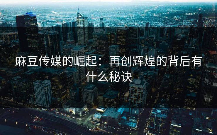 麻豆传媒的崛起:再创辉煌的背后有什么秘诀 麻豆传媒的崛起:再创辉煌的背后有什么秘诀