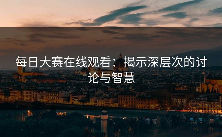 每日大赛在线观看:揭示深层次的讨论与智慧 每日大赛在线观看:揭示深层次的讨论与智慧