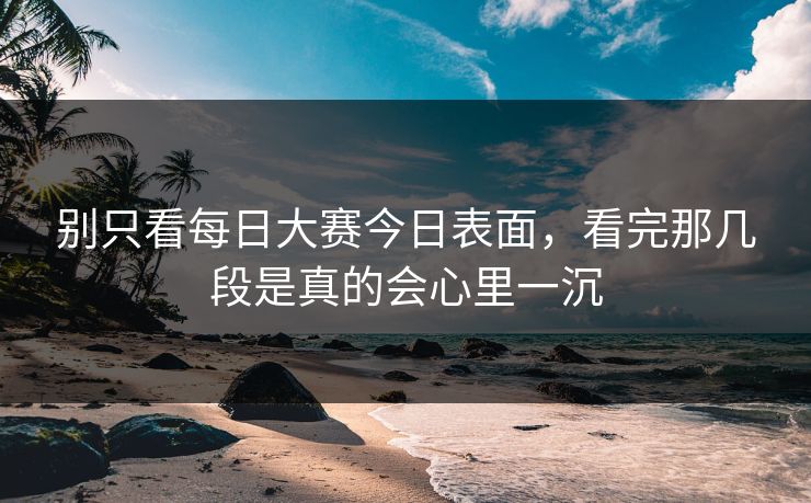 别只看每日大赛今日表面,看完那几段是真的会心里一沉 别只看每日大赛今日表面,看完那几段是真的会心里一沉